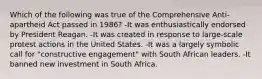 Which of the following was true of the Comprehensive Anti-apartheid Act passed in 1986? -It was enthusiastically endorsed by President Reagan. -It was created in response to large-scale protest actions in the United States. -It was a largely symbolic call for "constructive engagement" with South African leaders. -It banned new investment in South Africa.