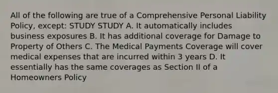 All of the following are true of a Comprehensive Personal Liability Policy, except: STUDY STUDY A. It automatically includes business exposures B. It has additional coverage for Damage to Property of Others C. The Medical Payments Coverage will cover medical expenses that are incurred within 3 years D. It essentially has the same coverages as Section II of a Homeowners Policy