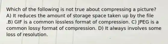 Which of the following is not true about compressing a picture? A) It reduces the amount of storage space taken up by the file .B) GIF is a common lossless format of compression. C) JPEG is a common lossy format of compression. D) It always involves some loss of resolution.