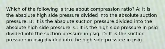 Which of the following is true about compression ratio? A: It is the absolute high side pressure divided into the absolute suction pressure. B: It is the absolute suction pressure divided into the absolute high side pressure. C: It is the high side pressure in psig divided into the suction pressure in psig. D: It is the suction pressure in psig divided into the high side pressure in psig.