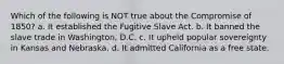 Which of the following is NOT true about the Compromise of 1850? a. It established the Fugitive Slave Act. b. It banned the slave trade in Washington, D.C. c. It upheld popular sovereignty in Kansas and Nebraska. d. It admitted California as a free state.