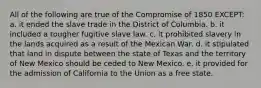 All of the following are true of the Compromise of 1850 EXCEPT: a. it ended the slave trade in the District of Columbia. b. it included a tougher fugitive slave law. c. it prohibited slavery in the lands acquired as a result of the Mexican War. d. it stipulated that land in dispute between the state of Texas and the territory of New Mexico should be ceded to New Mexico. e. it provided for the admission of California to the Union as a free state.