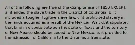 All of the following are true of the Compromise of 1850 EXCEPT: a. it ended the slave trade in the District of Columbia. b. it included a tougher fugitive slave law. c. it prohibited slavery in the lands acquired as a result of the Mexican War. d. it stipulated that land in dispute between the state of Texas and the territory of New Mexico should be ceded to New Mexico. e. it provided for the admission of California to the Union as a free state.