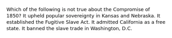 Which of the following is not true about the <a href='https://www.questionai.com/knowledge/kvIKPiDs5Q-compromise-of-1850' class='anchor-knowledge'>compromise of 1850</a>? It upheld popular sovereignty in Kansas and Nebraska. It established the Fugitive Slave Act. It admitted California as a free state. It banned the slave trade in Washington, D.C.