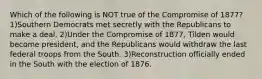 Which of the following is NOT true of the Compromise of 1877? 1)Southern Democrats met secretly with the Republicans to make a deal. 2)Under the Compromise of 1877, Tilden would become president, and the Republicans would withdraw the last federal troops from the South. 3)Reconstruction officially ended in the South with the election of 1876.