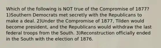 Which of the following is NOT true of the Compromise of 1877? 1)Southern Democrats met secretly with the Republicans to make a deal. 2)Under the Compromise of 1877, Tilden would become president, and the Republicans would withdraw the last federal troops from the South. 3)Reconstruction officially ended in the South with the election of 1876.