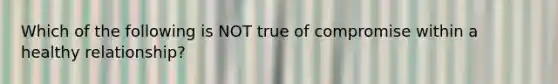 Which of the following is NOT true of compromise within a healthy relationship?