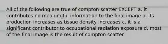 All of the following are true of compton scatter EXCEPT a. it contributes no meaningful information to the final image b. its production increases as tissue density increases c. it is a significant contributor to occupational radiation exposure d. most of the final image is the result of compton scatter