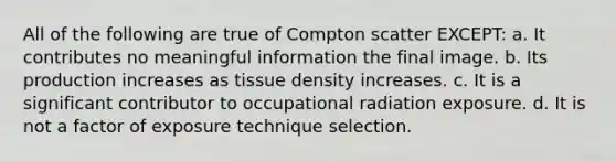 All of the following are true of Compton scatter EXCEPT: a. It contributes no meaningful information the final image. b. Its production increases as tissue density increases. c. It is a significant contributor to occupational radiation exposure. d. It is not a factor of exposure technique selection.