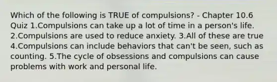 Which of the following is TRUE of compulsions? - Chapter 10.6 Quiz 1.Compulsions can take up a lot of time in a person's life. 2.Compulsions are used to reduce anxiety. 3.All of these are true 4.Compulsions can include behaviors that can't be seen, such as counting. 5.The cycle of obsessions and compulsions can cause problems with work and personal life.