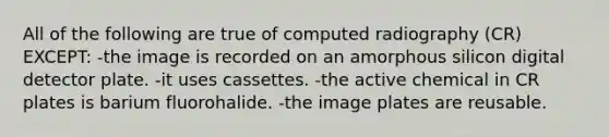 All of the following are true of computed radiography (CR) EXCEPT: -the image is recorded on an amorphous silicon digital detector plate. -it uses cassettes. -the active chemical in CR plates is barium fluorohalide. -the image plates are reusable.