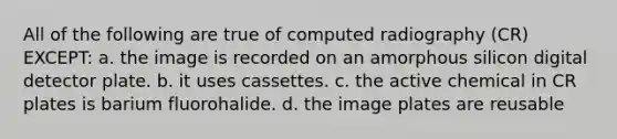 All of the following are true of computed radiography (CR) EXCEPT: a. the image is recorded on an amorphous silicon digital detector plate. b. it uses cassettes. c. the active chemical in CR plates is barium fluorohalide. d. the image plates are reusable