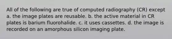 All of the following are true of computed radiography (CR) except a. the image plates are reusable. b. the active material in CR plates is barium fluorohalide. c. it uses cassettes. d. the image is recorded on an amorphous silicon imaging plate.