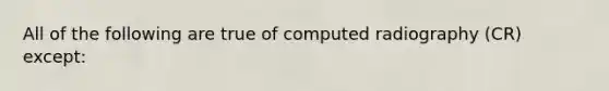 All of the following are true of computed radiography (CR) except: