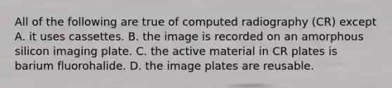 All of the following are true of computed radiography (CR) except A. it uses cassettes. B. the image is recorded on an amorphous silicon imaging plate. C. the active material in CR plates is barium fluorohalide. D. the image plates are reusable.