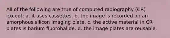 All of the following are true of computed radiography (CR) except: a. it uses cassettes. b. the image is recorded on an amorphous silicon imaging plate. c. the active material in CR plates is barium fluorohalide. d. the image plates are reusable.