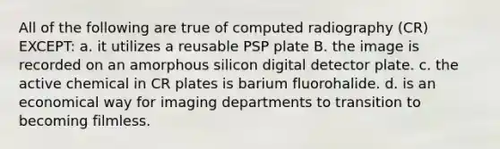 All of the following are true of computed radiography (CR) EXCEPT: a. it utilizes a reusable PSP plate B. the image is recorded on an amorphous silicon digital detector plate. c. the active chemical in CR plates is barium fluorohalide. d. is an economical way for imaging departments to transition to becoming filmless.