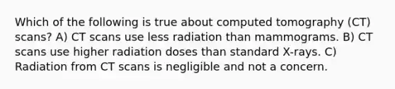 Which of the following is true about computed tomography (CT) scans? A) CT scans use less radiation than mammograms. B) CT scans use higher radiation doses than standard X-rays. C) Radiation from CT scans is negligible and not a concern.