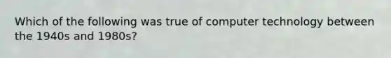 Which of the following was true of computer technology between the 1940s and 1980s?