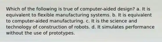 Which of the following is true of computer-aided design? a. It is equivalent to flexible manufacturing systems. b. It is equivalent to computer-aided manufacturing. c. It is the science and technology of construction of robots. d. It simulates performance without the use of prototypes.