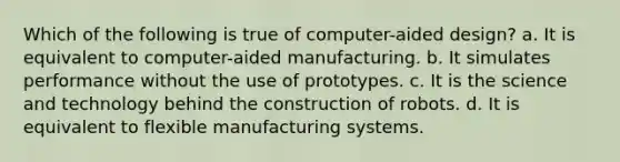 Which of the following is true of computer-aided design? a. It is equivalent to computer-aided manufacturing. b. It simulates performance without the use of prototypes. c. It is the science and technology behind the construction of robots. d. It is equivalent to flexible manufacturing systems.