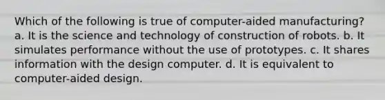 Which of the following is true of computer-aided manufacturing? a. It is the science and technology of construction of robots. b. It simulates performance without the use of prototypes. c. It shares information with the design computer. d. It is equivalent to computer-aided design.