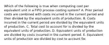 Which of the following is true when computing cost per equivalent unit in a FIFO process costing system? A. Prior period costs are combined with costs incurred in the current period and then divided by the equivalent units of production. B. Costs incurred in the current period are divided by the equivalent units of production. C. Total cost to account for is divided by the equivalent units of production. D. Equivalent units of production are divided by costs incurred in the current period. E. Equivalent units of production are divided by cost to account for.