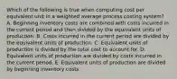 Which of the following is true when computing cost per equivalent unit in a weighted average process costing system? A. Beginning inventory costs are combined with costs incurred in the current period and then divided by the equivalent units of production. B. Costs incurred in the current period are divided by the equivalent units of production. C. Equivalent units of production is divided by the total cost to account for. D. Equivalent units of production are divided by costs incurred in the current period. E. Equivalent units of production are divided by beginning inventory costs.