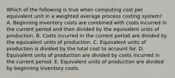 Which of the following is true when computing cost per equivalent unit in a weighted average process costing system? A. Beginning inventory costs are combined with costs incurred in the current period and then divided by the equivalent units of production. B. Costs incurred in the current period are divided by the equivalent units of production. C. Equivalent units of production is divided by the total cost to account for. D. Equivalent units of production are divided by costs incurred in the current period. E. Equivalent units of production are divided by beginning inventory costs.