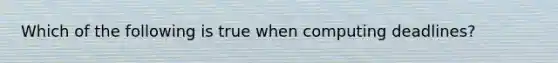 Which of the following is true when computing deadlines?