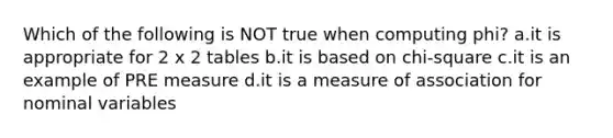 Which of the following is NOT true when computing phi? a.it is appropriate for 2 x 2 tables b.it is based on chi-square c.it is an example of PRE measure d.it is a measure of association for nominal variables