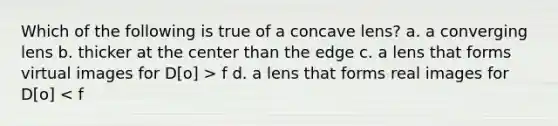 Which of the following is true of a concave lens? a. a converging lens b. thicker at the center than the edge c. a lens that forms virtual images for D[o] > f d. a lens that forms real images for D[o] < f