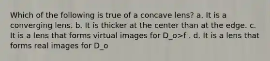 Which of the following is true of a concave lens? a. It is a converging lens. b. It is thicker at the center than at the edge. c. It is a lens that forms virtual images for D_o>f . d. It is a lens that forms real images for D_o<f .