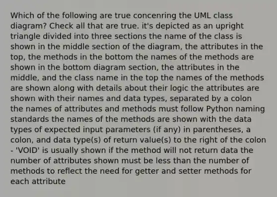 Which of the following are true concenring the UML class diagram? Check all that are true. it's depicted as an upright triangle divided into three sections the name of the class is shown in the middle section of the diagram, the attributes in the top, the methods in the bottom the names of the methods are shown in the bottom diagram section, the attributes in the middle, and the class name in the top the names of the methods are shown along with details about their logic the attributes are shown with their names and data types, separated by a colon the names of attributes and methods must follow Python naming standards the names of the methods are shown with the data types of expected input parameters (if any) in parentheses, a colon, and data type(s) of return value(s) to the right of the colon - 'VOID' is usually shown if the method will not return data the number of attributes shown must be less than the number of methods to reflect the need for getter and setter methods for each attribute