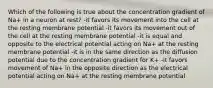 Which of the following is true about the concentration gradient of Na+ in a neuron at rest? -it favors its movement into the cell at the resting membrane potential -it favors its movement out of the cell at the resting membrane potential -it is equal and opposite to the electrical potential acting on Na+ at the resting membrane potential -it is in the same direction as the diffusion potential due to the concentration gradient for K+ -it favors movement of Na+ in the opposite direction as the electrical potential acting on Na+ at the resting membrane potential