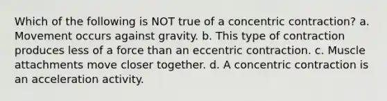 Which of the following is NOT true of a concentric contraction? a. Movement occurs against gravity. b. This type of contraction produces less of a force than an eccentric contraction. c. Muscle attachments move closer together. d. A concentric contraction is an acceleration activity.