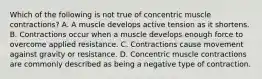 Which of the following is not true of concentric muscle contractions? A. A muscle develops active tension as it shortens. B. Contractions occur when a muscle develops enough force to overcome applied resistance. C. Contractions cause movement against gravity or resistance. D. Concentric muscle contractions are commonly described as being a negative type of contraction.