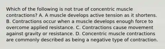 Which of the following is not true of concentric muscle contractions? A. A muscle develops active tension as it shortens. B. Contractions occur when a muscle develops enough force to overcome applied resistance. C. Contractions cause movement against gravity or resistance. D. Concentric muscle contractions are commonly described as being a negative type of contraction.