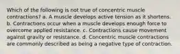 Which of the following is not true of concentric muscle contractions? a. A muscle develops active tension as it shortens. b. Contractions occur when a muscle develops enough force to overcome applied resistance. c. Contractions cause movement against gravity or resistance. d. Concentric muscle contractions are commonly described as being a negative type of contraction.