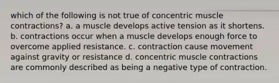 which of the following is not true of concentric muscle contractions? a. a muscle develops active tension as it shortens. b. contractions occur when a muscle develops enough force to overcome applied resistance. c. contraction cause movement against gravity or resistance d. concentric muscle contractions are commonly described as being a negative type of contraction.