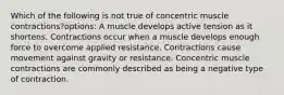 Which of the following is not true of concentric muscle contractions?options: A muscle develops active tension as it shortens. Contractions occur when a muscle develops enough force to overcome applied resistance. Contractions cause movement against gravity or resistance. Concentric muscle contractions are commonly described as being a negative type of contraction.