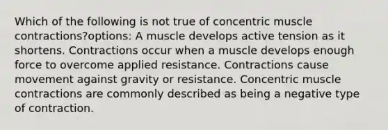 Which of the following is not true of concentric muscle contractions?options: A muscle develops active tension as it shortens. Contractions occur when a muscle develops enough force to overcome applied resistance. Contractions cause movement against gravity or resistance. Concentric muscle contractions are commonly described as being a negative type of contraction.