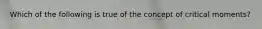 Which of the following is true of the concept of critical moments?