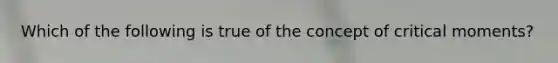 Which of the following is true of the concept of critical moments?