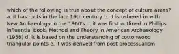 which of the following is true about the concept of culture areas? a. it has roots in the late 19th century b. it is ushered in with New Archaeology in the 1960's c. it was first outlined in Phillips influential book, Method and Theory in American Archaeology (1958) d. it is based on the understanding of cottonwood triangular points e. it was derived from post processualism