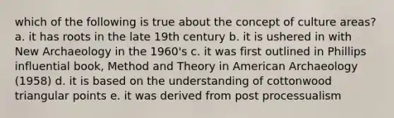 which of the following is true about the concept of culture areas? a. it has roots in the late 19th century b. it is ushered in with New Archaeology in the 1960's c. it was first outlined in Phillips influential book, Method and Theory in American Archaeology (1958) d. it is based on the understanding of cottonwood triangular points e. it was derived from post processualism