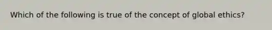 Which of the following is true of the concept of global ethics?