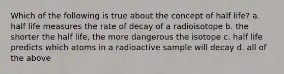 Which of the following is true about the concept of half life? a. half life measures the rate of decay of a radioisotope b. the shorter the half life, the more dangerous the isotope c. half life predicts which atoms in a radioactive sample will decay d. all of the above