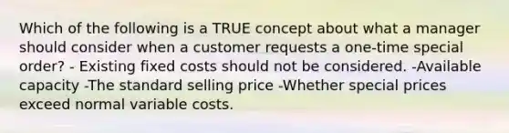 Which of the following is a TRUE concept about what a manager should consider when a customer requests a one-time special order? - Existing fixed costs should not be considered. -Available capacity -The standard selling price -Whether special prices exceed normal variable costs.