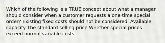 Which of the following is a TRUE concept about what a manager should consider when a customer requests a one-time special order? Existing fixed costs should not be considered. Available capacity The standard selling price Whether special prices exceed normal variable costs.